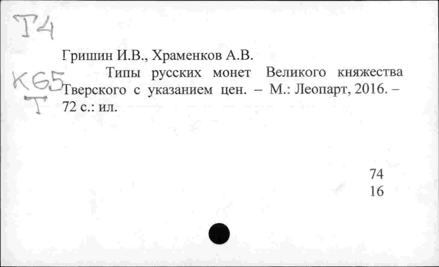 ﻿Гришин И.В., Храменков А.В.
ґ- г ■ Типы русских монет Великого княжества ^"—Тверского с указанием цен. - М.: Леопарт, 2016.-
74
16